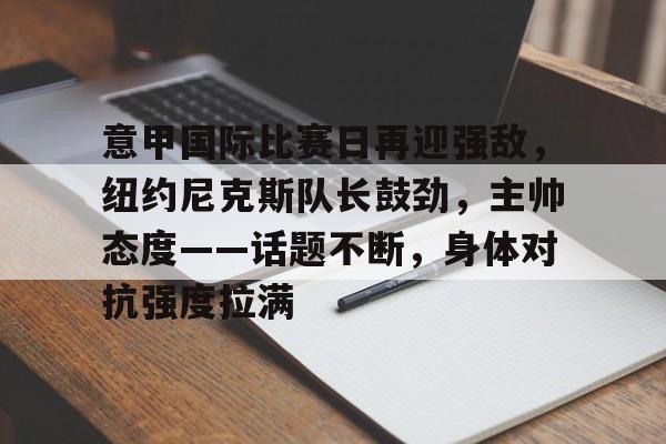 开云-意甲国际比赛日再迎强敌，纽约尼克斯队长鼓劲，主帅态度——话题不断，身体对抗强度拉满的简单介绍