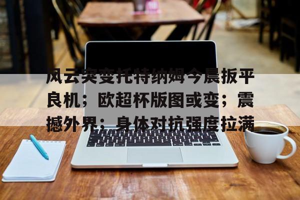 关于风云突变托特纳姆今晨扳平良机；欧超杯版图或变；震撼外界；身体对抗强度拉满的信息