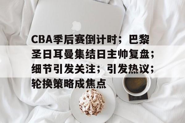 CBA季后赛倒计时；巴黎圣日耳曼集结日主帅复盘；细节引发关注；引发热议；轮换策略成焦点的简单介绍